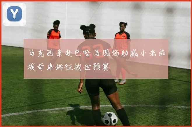 马克西亲赴巴哈马现场助威小老弟埃奇库姆征战世预赛