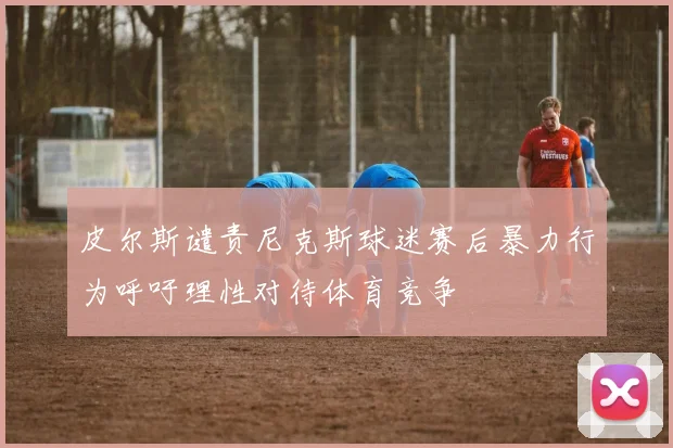 皮尔斯谴责尼克斯球迷赛后暴力行为呼吁理性对待体育竞争
