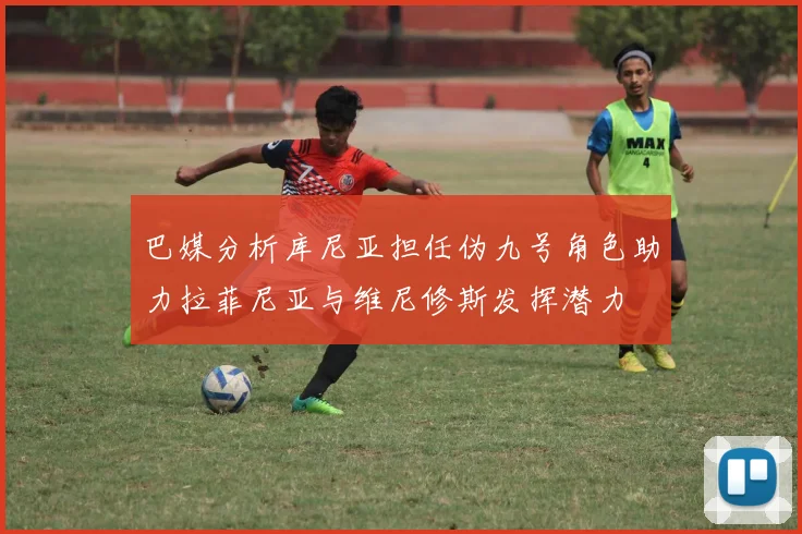 巴媒分析库尼亚担任伪九号角色助力拉菲尼亚与维尼修斯发挥潜力