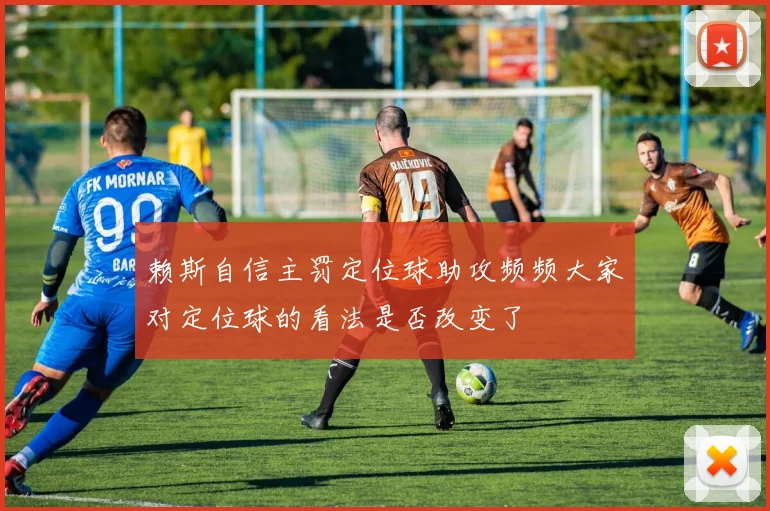 赖斯自信主罚定位球助攻频频大家对定位球的看法是否改变了