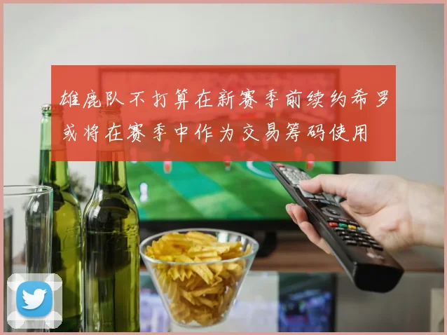 雄鹿队不打算在新赛季前续约希罗或将在赛季中作为交易筹码使用
