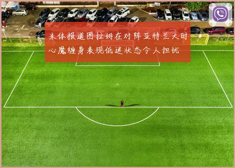 米体报道图拉姆在对阵亚特兰大时心魔缠身表现低迷状态令人担忧