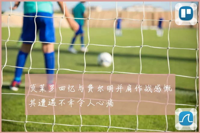 莫莱罗回忆与费尔明并肩作战感慨其遭遇不幸令人心痛