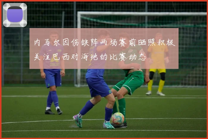 内马尔因伤缺阵两场赛前晒照积极关注巴西对海地的比赛动态