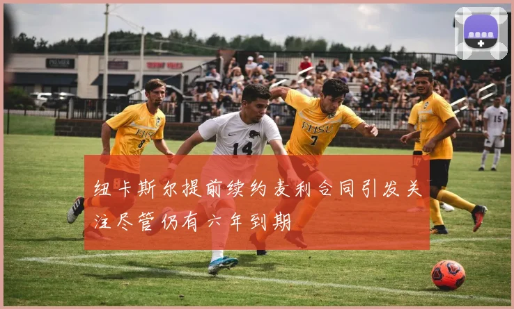 纽卡斯尔提前续约麦利合同引发关注尽管仍有六年到期