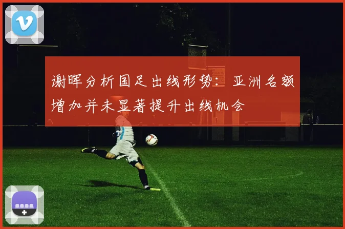 谢晖分析国足出线形势：亚洲名额增加并未显著提升出线机会