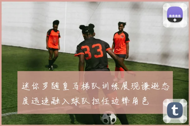 迷你罗随皇马梯队训练展现谦逊态度迅速融入球队担任边锋角色
