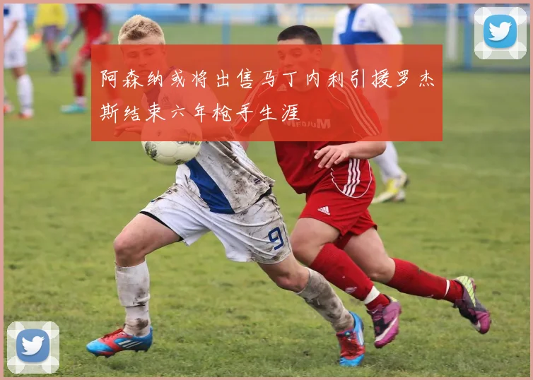 阿森纳或将出售马丁内利引援罗杰斯结束六年枪手生涯