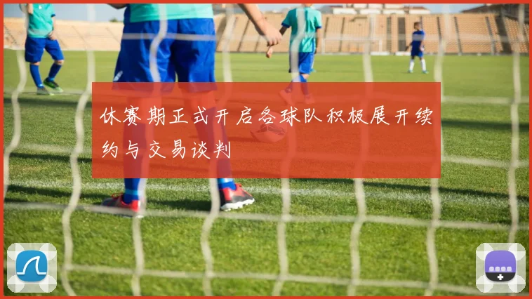 休赛期正式开启各球队积极展开续约与交易谈判