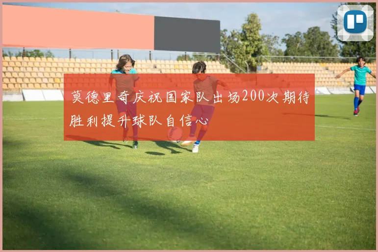 莫德里奇庆祝国家队出场200次期待胜利提升球队自信心