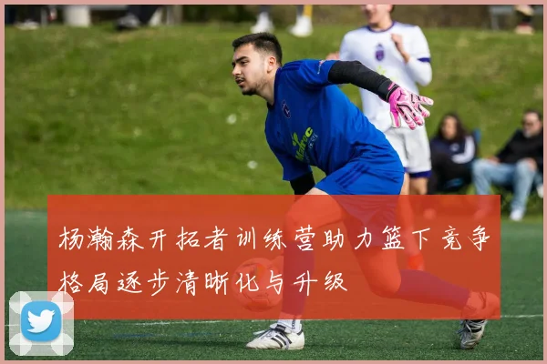杨瀚森开拓者训练营助力篮下竞争格局逐步清晰化与升级