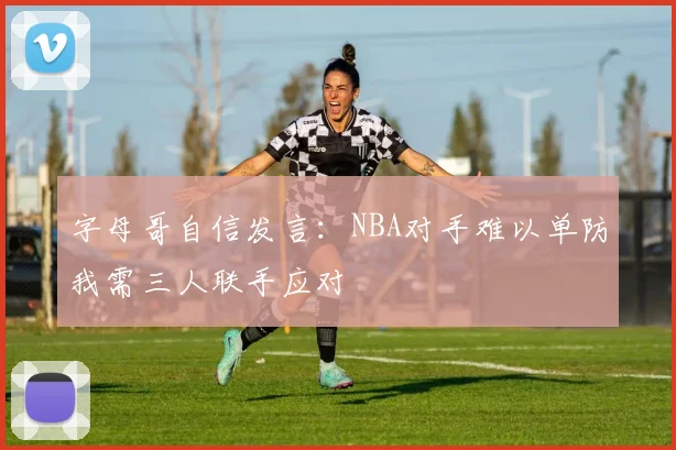 字母哥自信发言：NBA对手难以单防我需三人联手应对