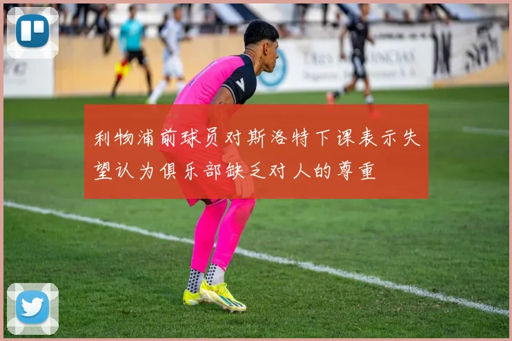 利物浦前球员对斯洛特下课表示失望认为俱乐部缺乏对人的尊重