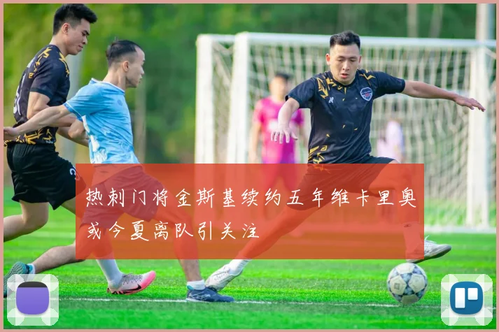 热刺门将金斯基续约五年维卡里奥或今夏离队引关注