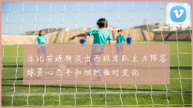 法比安逐渐淡出西班牙队主力阵容球员心态平和坦然面对变化