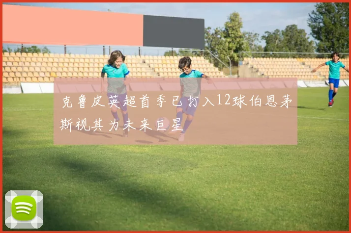克鲁皮英超首季已打入12球伯恩茅斯视其为未来巨星