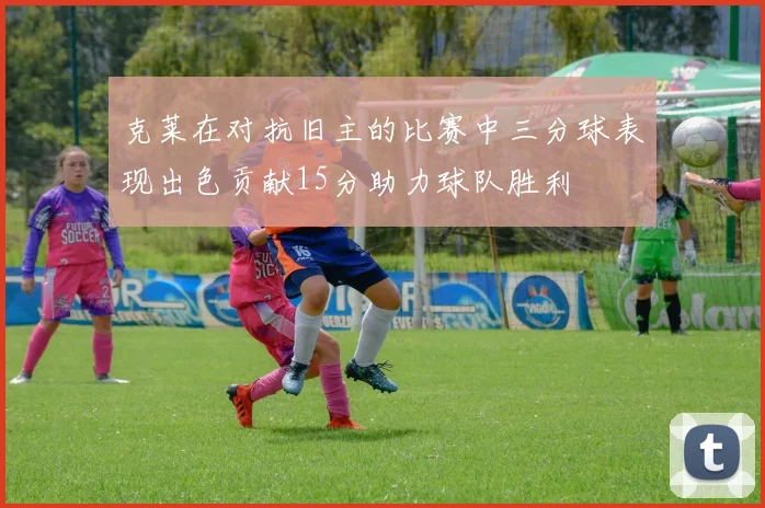 克莱在对抗旧主的比赛中三分球表现出色贡献15分助力球队胜利