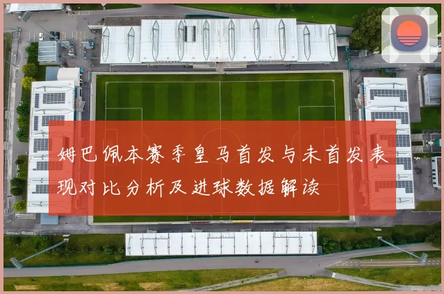 姆巴佩本赛季皇马首发与未首发表现对比分析及进球数据解读