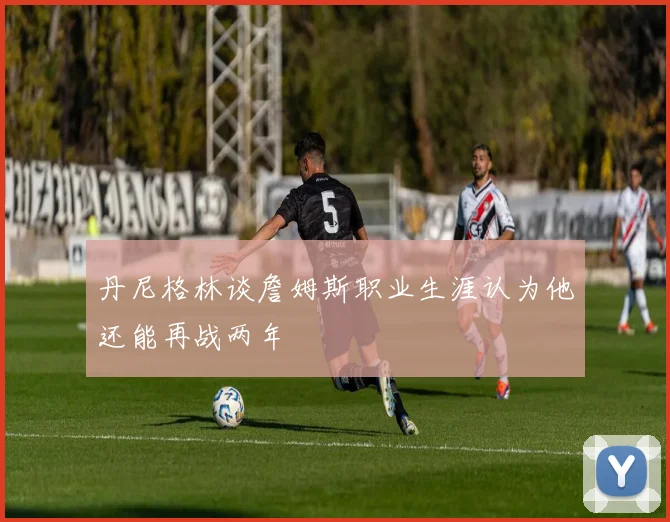 丹尼格林谈詹姆斯职业生涯认为他还能再战两年