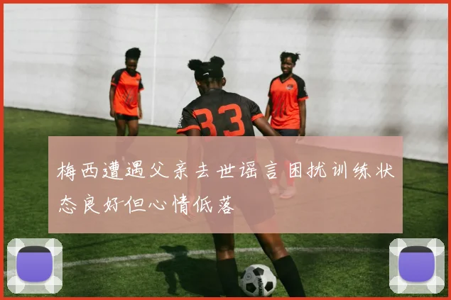 梅西遭遇父亲去世谣言困扰训练状态良好但心情低落