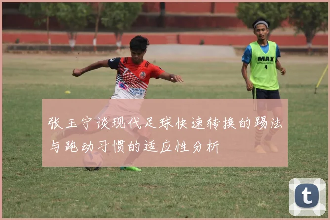 张玉宁谈现代足球快速转换的踢法与跑动习惯的适应性分析