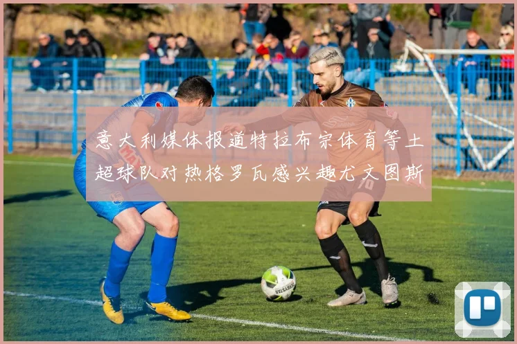 意大利媒体报道特拉布宗体育等土超球队对热格罗瓦感兴趣尤文图斯准备出售该球员