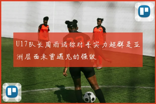 U17队长周雨诺称对手实力超群是亚洲层面未曾遇见的强敌