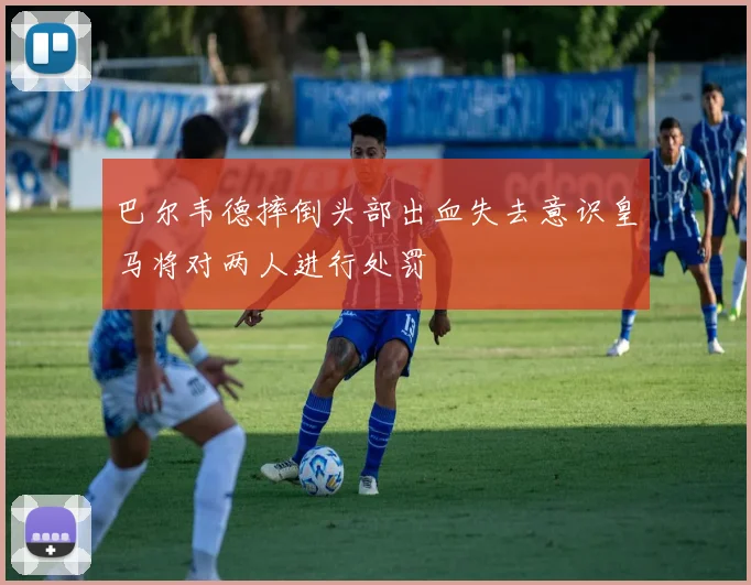 巴尔韦德摔倒头部出血失去意识皇马将对两人进行处罚