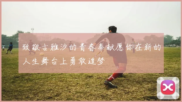 致敬古雅沙的青春奉献愿你在新的人生舞台上勇敢追梦