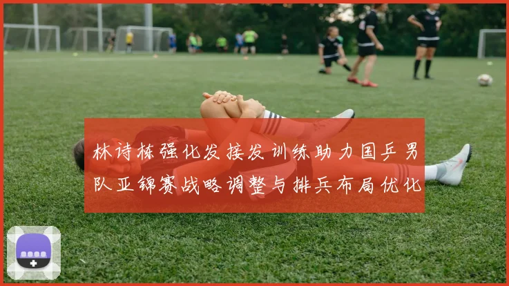 林诗栋强化发接发训练助力国乒男队亚锦赛战略调整与排兵布局优化