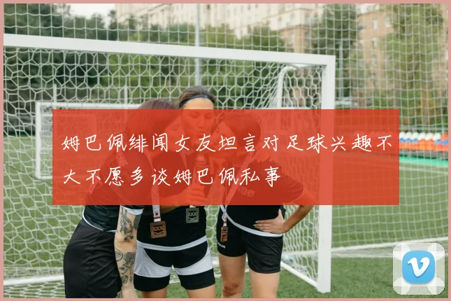 姆巴佩绯闻女友坦言对足球兴趣不大不愿多谈姆巴佩私事