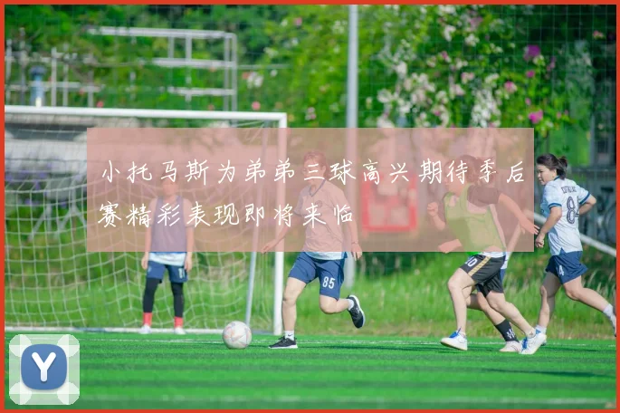 小托马斯为弟弟三球高兴期待季后赛精彩表现即将来临