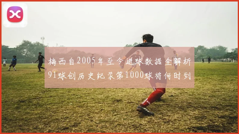 梅西自2005年至今进球数据全解析91球创历史纪录第1000球将何时到来
