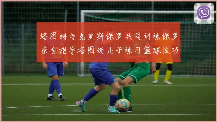塔图姆与克里斯保罗共同训练保罗亲自指导塔图姆儿子练习篮球技巧