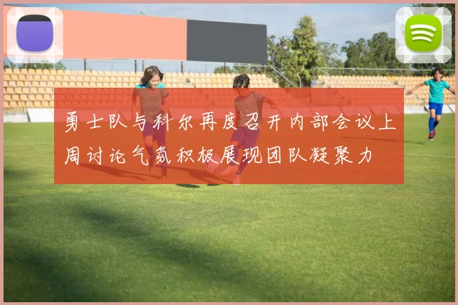 勇士队与科尔再度召开内部会议上周讨论气氛积极展现团队凝聚力