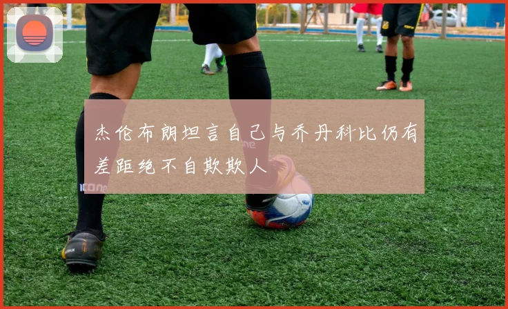 杰伦布朗坦言自己与乔丹科比仍有差距绝不自欺欺人