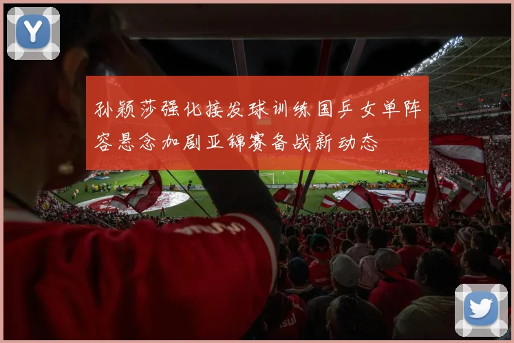 孙颖莎强化接发球训练国乒女单阵容悬念加剧亚锦赛备战新动态