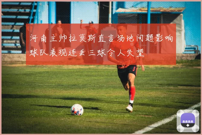 河南主帅拉莫斯直言场地问题影响球队表现连丢三球令人失望